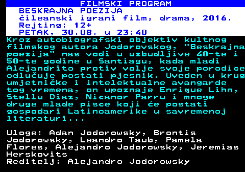 380.23 FILMSKI PROGRAM BESKRAJNA POEZIJA ileanski igrani film, drama, 2016. Rejting: 12+ PETAK, 30.08. u 23:40 Kroz autobiografski objektiv kultnog filmskog autora Jodorovskog,  Beskrajna poezija  nas vodi u uzbudljive 40-te i 50-te godine u Santiagu, kada mladi Alejandrito protiv volje svoje porodice odluuje postati pjesnik. Uveden u krug umjetnike i intelektualne avangarde tog vremena, on upoznaje Enrique Lihn, Stellu Diaz, Nicanor Parru i mnoge druge mlade pisce koji e postati gospodari Latinoamerike u savremenoj literaturi... Uloge: Adan Jodorowsky, Brontis Jodorowsky, Leandro Taub, Pamela Flores, Alejandro Jodorowsky, Jeremias Herskovits Reditelj: Alejandro Jodorowsky