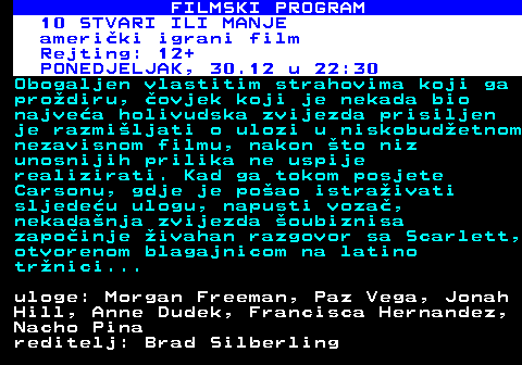 380.28 FILMSKI PROGRAM KINO HOLLYWOOD: 10 STVARI ILI MANJE ameriki igrani film Rejting: 12+ NEDJELJA, 29.12 u 21:10 Obogaljen vlastitim strahovima koji ga prodiru, ovjek koji je nekada bio najvea holivudska zvijezda prisiljen je razmiljati o ulozi u niskobudetnom nezavisnom filmu, nakon to niz unosnijih prilika ne uspije realizirati. Kad ga tokom posjete Carsonu, gdje je poao istraivati sljedeu ulogu, napusti voza, nekadanja zvijezda oubiznisa zapoinje ivahan razgovor sa Scarlett, otvorenom blagajnicom na latino trnici... uloge: Morgan Freeman, Paz Vega, Jonah Hill, Anne Dudek, Francisca Hernandez, Nacho Pina reditelj: Brad Silberling