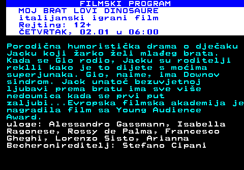 380.37 FILMSKI PROGRAM MOJ BRAT LOVI DINOSAURE italijanski igrani film Rejting: 12+ SRIJEDA, 01.01 u 14:05 Porodina humoristika drama o djeaku Jacku koji arko eli mlaeg brata. Kada se Gio rodio, Jacku su roditelji reklli kako je to dijete s moima superjunaka. Gio, naime, ima Downov sindrom. Jack unato bezuvjetnoj ljubavi prema bratu ima sve vie nedoumica kada se prvi put zaljubi...Evropska filmska akademija je nagradila film sa Young Audience Award. uloge: Alessandro Gassmann, Isabella Ragonese, Rossy de Palma, Francesco Gheghi, Lorenzo Sisto, Arianna Becheroni reditelj: Stefano Cipani