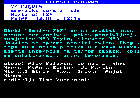 380.48 FILMSKI PROGRAM 97 MINUTA ameriki igrani film Rejting: 12+ PETAK, 03.01 u 12:15 Oteti  Boeing 767  e se sruiti kada ostane bez goriva. Uprkos protivljenju zamjenice NSA Toyin, direktor NSA Hawkins se sprema oboriti avion. Zbog , toga su sudbine putnika u rukama Alexa, agenta Interpola na tajnom zadatku koji se infiltrirao u grupu terorista. uloge: Alec Baldwin, Johnathan Rhys Myers, MyAnna Buring, Jo Martin, Michael Sirow, Pavan Grover, Anjul Nigam reditelj: Timo Vuorensola