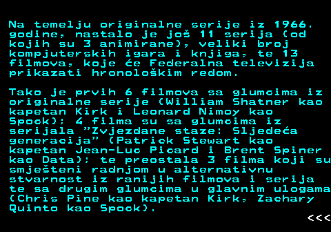 383.3 Na temelju originalne serije iz 1966. godine, nastalo je jo 11 serija (od kojih su 3 animirane), veliki broj kompjuterskih igara i knjiga, te 13 filmova, koje e Federalna televizija prikazati hronolokim redom. Tako je prvih 6 filmova sa glumcima iz originalne serije (William Shatner kao kapetan Kirk i Leonard Nimoy kao Spock); 4 filma su sa glumcima iz serijala  Zvjezdane staze: Sljedea generacija  (Patrick Stewart kao kapetan Jean-Luc Picard i Brent Spiner kao Data); te preostala 3 filma koji su smjeteni radnjom u alternativnu stvarnost iz ranijih filmova i serija te sa drugim glumcima u glavnim ulogama (Chris Pine kao kapetan Kirk, Zachary Quinto kao Spock).    