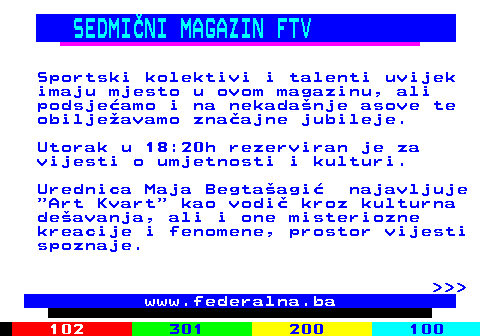 384.2 SEDMINI MAGAZIN FTV Sportski kolektivi i talenti uvijek imaju mjesto u ovom magazinu, ali podsjeamo i na nekadanje asove te obiljeavamo znaajne jubileje. Utorak u 18:20h rezerviran je za vijesti o umjetnosti i kulturi. Urednica Maja Begtaagi najavljuje  Art Kvart  kao vodi kroz kulturna deavanja, ali i one misteriozne kreacije i fenomene, prostor vijesti spoznaje.    www.federalna.ba