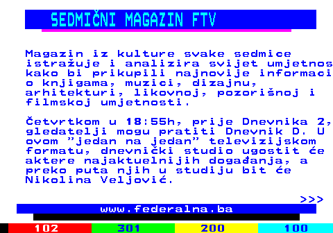 384.3 SEDMINI MAGAZIN FTV Magazin iz kulture svake sedmice istrauje i analizira svijet umjetnos kako bi prikupili najnovije informaci o knjigama, muzici, dizajnu, arhitekturi, likovnoj, pozorinoj i filmskoj umjetnosti. etvrtkom u 18:55h, prije Dnevnika 2, gledatelji mogu pratiti Dnevnik D. U ovom  jedan na jedan  televizijskom formatu, dnevniki studio ugostit e aktere najaktuelnijih dogaanja, a preko puta njih u studiju bit e Nikolina Veljovi.    www.federalna.ba