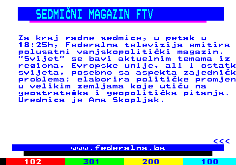 384.4 SEDMINI MAGAZIN FTV Za kraj radne sedmice, u petak u 18:25h, Federalna televizija emitira polusatni vanjskopolitiki magazin.  Svijet  se bavi aktuelnim temama iz regiona, Evropske unije, ali i ostatk svijeta, posebno sa aspekta zajednik problema; elaborira politike promjen u velikim zemljama koje utiu na geostrateka i geopolitika pitanja. Urednica je Ana Skopljak.    www.federalna.ba