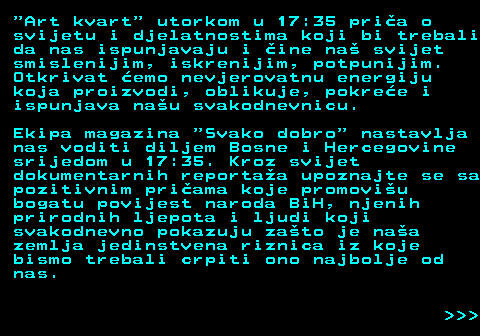 386.6  Art kvart  utorkom u 17:35 pria o svijetu i djelatnostima koji bi trebali da nas ispunjavaju i ine na svijet smislenijim, iskrenijim, potpunijim. Otkrivat emo nevjerovatnu energiju koja proizvodi, oblikuje, pokree i ispunjava nau svakodnevnicu. Ekipa magazina  Svako dobro  nastavlja nas voditi diljem Bosne i Hercegovine srijedom u 17:35. Kroz svijet dokumentarnih reportaa upoznajte se sa pozitivnim priama koje promoviu bogatu povijest naroda BiH, njenih prirodnih ljepota i ljudi koji svakodnevno pokazuju zato je naa zemlja jedinstvena riznica iz koje bismo trebali crpiti ono najbolje od nas.    