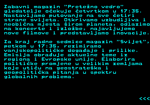 386.7 Zabavni magazin  Preteno vedro gledatelje oekuje etvrtkom u 17:35. Nastavljamo putovanje na sve etiri strane svijeta. Otkrivamo uzbudljiva i neobina mjesta irom planeta, odlazimo na koncerte i izlobe, najavljujemo nove filmove i predstavljamo inovacije. Za kraj radne sedmice magazin  Svijet , petkom u 17:35, rezimiramo vanjskopolitike dogaaje i prilike. Emisija obrauje aktuelne teme iz regiona i Evropske unije. Elaborira politike promjene u velikim zemljama koje utiu na geostrateka i geopolitika pitanja u spektru globalnih problema.    