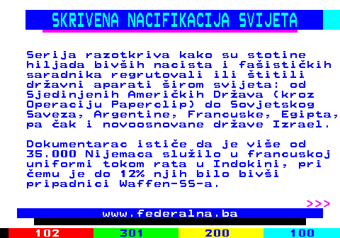 388.3 SKRIVENA NACIFIKACIJA SVIJETA Serija razotkriva kako su stotine hiljada biv�ih nacista i fa�isti�kih saradnika regrutovali ili �titili dr�avni aparati �irom svijeta: od Sjedinjenih Ameri�kih Dr�ava (kroz Operaciju Paperclip) do Sovjetskog Saveza, Argentine, Francuske, Egipta, pa �ak i novoosnovane dr�ave Izrael. Dokumentarac isti�e da je vi�e od 35.000 Nijemaca slu�ilo u francuskoj uniformi tokom rata u Indokini, pri �emu je do 12% njih bilo biv�i pripadnici Waffen-SS-a.    www.federalna.ba