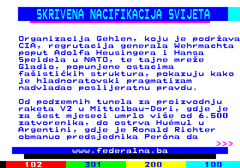388.4 SKRIVENA NACIFIKACIJA SVIJETA Organizacija Gehlen, koju je podr�ava CIA, regrutacija generala Wehrmachta poput Adolfa Heusingera i Hansa Speidela u NATO, te tajne mre�e Gladio, popunjene ostacima fa�isti�kih struktura, pokazuju kako je hladnoratovski pragmatizam nadvladao poslijeratnu pravdu. Od podzemnih tunela za proizvodnju raketa V2 u Mittelbau-Dori, gdje je za �est mjeseci umrlo vi�e od 6.500 zatvorenika, do ostrva Hu�mul u Argentini, gdje je Ronald Richter obmanuo predsjednika Per�na da    www.federalna.ba
