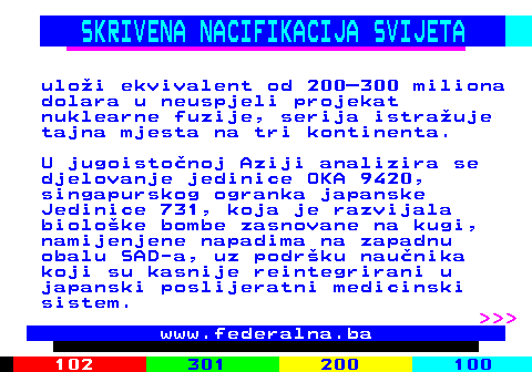 388.5 SKRIVENA NACIFIKACIJA SVIJETA ulo�i ekvivalent od 200�300 miliona dolara u neuspjeli projekat nuklearne fuzije, serija istra�uje tajna mjesta na tri kontinenta. U jugoisto�noj Aziji analizira se djelovanje jedinice OKA 9420, singapurskog ogranka japanske Jedinice 731, koja je razvijala biolo�ke bombe zasnovane na kugi, namijenjene napadima na zapadnu obalu SAD-a, uz podr�ku nau�nika koji su kasnije reintegrirani u japanski poslijeratni medicinski sistem.    www.federalna.ba