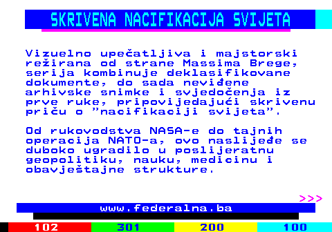 388.6 SKRIVENA NACIFIKACIJA SVIJETA Vizuelno upe�atljiva i majstorski re�irana od strane Massima Brege, serija kombinuje deklasifikovane dokumente, do sada nevi�ene arhivske snimke i svjedo�enja iz prve ruke, pripovijedaju�i skrivenu pri�u o  nacifikaciji svijeta . Od rukovodstva NASA-e do tajnih operacija NATO-a, ovo naslije�e se duboko ugradilo u poslijeratnu geopolitiku, nauku, medicinu i obavje�tajne strukture.    www.federalna.ba