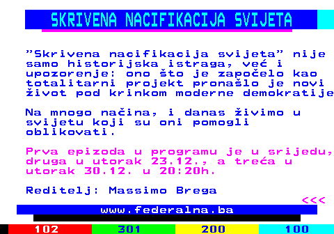388.7 SKRIVENA NACIFIKACIJA SVIJETA  Skrivena nacifikacija svijeta  nije samo historijska istraga, ve� i upozorenje: ono �to je zapo�elo kao totalitarni projekt prona�lo je novi �ivot pod krinkom moderne demokratije Na mnogo na�ina, i danas �ivimo u svijetu koji su oni pomogli oblikovati. Prva epizoda u programu je u srijedu, druga u utorak 23.12., a tre�a u utorak 30.12. u 20:20h. Reditelj: Massimo Brega    www.federalna.ba