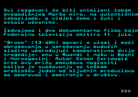390.6 Svi razgovori e biti snimljeni tokom ovogodinjeg Mara mira, na autentinim lokacijama, a vidjet emo i uti i ostale uesnike. Izdvajamo i dva dokumentarna filma koje Federalna televizija emitira 11. jula.  Breme  (13:40h) govori o ulozi i moi obrazovanja u spreavanju buduih zloina uporeujui komparativno dvije tragedije, onu u Ruandi i nau u Bosni i Hercegovini. Autor Kenan erimagi kroz ovu priu pokuava naglasiti koliko je suoavanje sa tekom prolou jedan od kljunih preduslova za oporavak i pomirenje u drutvu.    