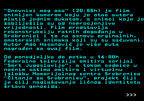 390.7  Dnevnici mog oca  (20:55h) je film snimljen kamerom koju je otac autora platio jednim dukatom, a snimci koje je zabiljeila su od neprocjenjive vrijednosti. Film predstavlja rekonstrukciju ratnih dogaanja u Srebrenici i to na osnovu orginalnih, amaterskih snimaka koji su su sauvani. Autor Ado Hasanovi je vie puta nagraen za ovaj film. Od ponedjeljka do petka u 16:00h Federalna televizija emitira serijal  Smrt Jugoslavije , a tokom sedmice u nonim satima emitira i virtuelnu izlobu Memorijalnog centra Srebrenica  itanje za Srebrenicu , projekt iji je cilj naglaavanje linog identiteta rtava genocida.    