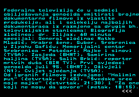 390.8 Federalna televizija e u sedmici obiljeavanja genocida emitirati brojne dokumentarne filmove iz vlastite produkcije, ali i selekciju najboljih dokumentaraca iz razmjene sa drugim bh. televizijskim stanicama: Biografija zloinca, dr. Ilijaz, 60 minuta specijal: General zloinac Ratko Mladi, Hrabre ene, Guber, Srebrenica u Ziyahu Gafiu, Memorijalni centar Srebrenica  Potoari, Majke i sinovi (TVSA). Zasjeda (BHRT), Samirina haljina (TVSA), Salih Brki: reporter mrtvih dua (BIR TV), Prvi svjedoci genocida juli 95. (BHRT), Oivjeli (N1), Cvijet sjeanja (TVSA). Od igranih filmova izdvajamo:  Halimin put  (etvrtak, 17:45),  vedsko srce moje majke  (etvrtak, 21:30) i  Za one koji ne mogu da govore  (petak, 18:15).    