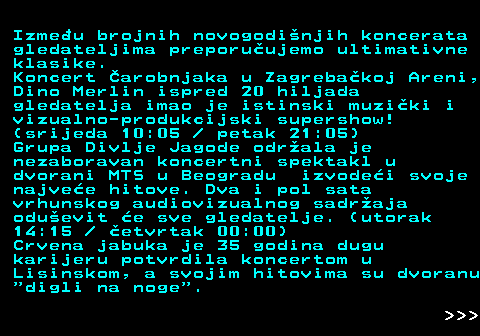 393.5 Izmeu brojnih novogodinjih koncerata gledateljima preporuujemo ultimativne klasike. Koncert arobnjaka u Zagrebakoj Areni, Dino Merlin ispred 20 hiljada gledatelja imao je istinski muziki i vizualno-produkcijski supershow! (srijeda 10:05   petak 21:05) Grupa Divlje Jagode odrala je nezaboravan koncertni spektakl u dvorani MTS u Beogradu izvodei svoje najvee hitove. Dva i pol sata vrhunskog audiovizualnog sadraja oduevit e sve gledatelje. (utorak 14:15   etvrtak 00:00) Crvena jabuka je 35 godina dugu karijeru potvrdila koncertom u Lisinskom, a svojim hitovima su dvoranu  digli na noge .    