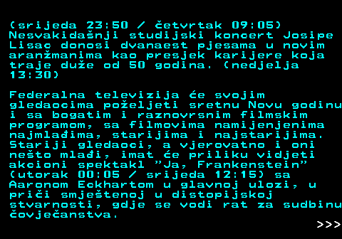 393.6 (srijeda 23:50   etvrtak 09:05) Nesvakidanji studijski koncert Josipe Lisac donosi dvanaest pjesama u novim aranmanima kao presjek karijere koja traje due od 50 godina. (nedjelja 13:30) Federalna televizija e svojim gledaocima poeljeti sretnu Novu godinu i sa bogatim i raznovrsnim filmskim programom, sa filmovima namijenjenima najmlaima, starijima i najstarijima. Stariji gledaoci, a vjerovatno i oni neto mlai, imat e priliku vidjeti akcioni spektakl  Ja, Frankenstein (utorak 00:05   srijeda 12:15) sa Aaronom Eckhartom u glavnoj ulozi, u prii smjetenoj u distopijskoj stvarnosti, gdje se vodi rat za sudbinu ovjeanstva.    