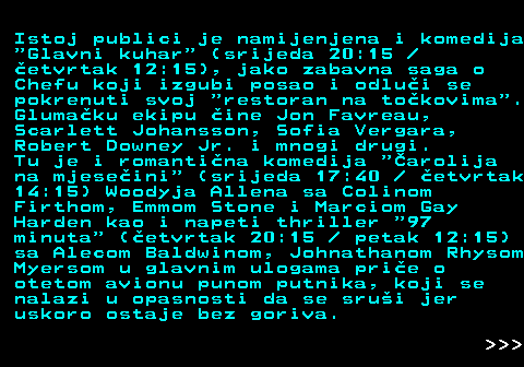 393.7 Istoj publici je namijenjena i komedija  Glavni kuhar  (srijeda 20:15  etvrtak 12:15), jako zabavna saga o Chefu koji izgubi posao i odlui se pokrenuti svoj  restoran na tokovima . Glumaku ekipu ine Jon Favreau, Scarlett Johansson, Sofia Vergara, Robert Downey Jr. i mnogi drugi. Tu je i romantina komedija  arolija na mjeseini  (srijeda 17:40   etvrtak 14:15) Woodyja Allena sa Colinom Firthom, Emmom Stone i Marciom Gay Harden kao i napeti thriller  97 minuta  (etvrtak 20:15   petak 12:15) sa Alecom Baldwinom, Johnathanom Rhysom Myersom u glavnim ulogama prie o otetom avionu punom putnika, koji se nalazi u opasnosti da se srui jer uskoro ostaje bez goriva.    