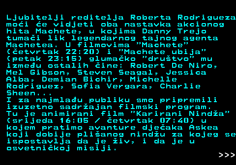 393.8 Ljubitelji reditelja Roberta Rodrigueza moi e vidjeti oba nastavka akcionog hita Machete, u kojima Danny Trejo tumai lik legendarnog tajnog agenta Machetea. U filmovima  Machete (etvrtak 22:20) i  Machete ubija (petak 23:15) glumako  drutvo  mu izmeu ostalih ine: Robert De Niro, Mel Gibson, Steven Seagal, Jessica Alba, Demian Bichir, Michelle Rodriguez, Sofia Vergara, Charlie Sheen... I za najmlau publiku smo pripremili izuzetno sadrajan filmski program. Tu je animirani film  Karirani Ninda (srijeda 16:05   etvrtak 07:40) u kojem pratimo avanture djeaka Askea koji dobije plianog nindu za kojeg se ispostavlja da je iv, i da je u osvetnikoj misiji.    