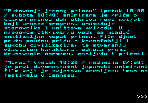 393.9  Putovanje jednog princa  (petak 18:05   subota 08:40) animirana je pria o starom princu dok otkriva novi svijet, koji unato progresu unazauje stanovnike i unitava prirodu. U njegovom otkrivanju vodi ga mladi znatieljan poput princa. Film djeci prua pounu priu o ksenofobiji i sukobu civilizacija, te stvaranju vlastitog karaktera, odnosa prema drutvenim normama, nasljeu i prirodi.  Mirai  (petak 10:20   nedjelja 07:50) je prvi dugometrani japanski animirani film koji je svjetsku premijeru imao na festivalu u Cannesu.    