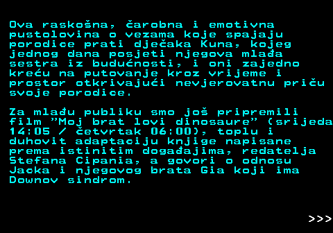 393.10 Ova raskona, arobna i emotivna pustolovina o vezama koje spajaju porodice prati djeaka Kuna, kojeg jednog dana posjeti njegova mlaa sestra iz budunosti, i oni zajedno kreu na putovanje kroz vrijeme i prostor otkrivajui nevjerovatnu priu svoje porodice. Za mlau publiku smo jo pripremili film  Moj brat lovi dinosaure  (srijeda 14:05   etvrtak 06:00), toplu i duhovit adaptaciju knjige napisane prema istinitim dogaajima, redatelja Stefana Cipania, a govori o odnosu Jacka i njegovog brata Gia koji ima Downov sindrom.    