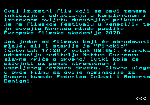 393.11 Ovaj izuzetni film koji se bavi temama inkluzije i odrastanja u kompleksnom i izazovnom svijetu dananjice prikazan je na filmskom festivalu u Veneciji, te je osvojio Nagradu mlade publike Evropske filmske akademije 2020. Jo jedan od filmova koji e obradovati mlae, ali i starije je  Pinokio (etvrtak 17:20   petak 08:05), filmska adaptacija reditelja Mattea Garronea slavne prie o drvenoj lutki koja e oivjeti uz pomo siromanog i usamljenog rezbara drveta. Glavne uloge u ovom filmu sa dvije nominacije za Oscara tumae Federico Ielapi i Roberto Benigni.    