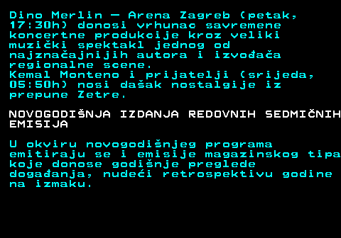 396.8 Dino Merlin � Arena Zagreb (petak, 17:30h) donosi vrhunac savremene koncertne produkcije kroz veliki muzi�ki spektakl jednog od najzna�ajnijih autora i izvo�a�a regionalne scene. Kemal Monteno i prijatelji (srijeda, 05:50h) nosi da�ak nostalgije iz prepune Zetre. NOVOGODI�NJA IZDANJA REDOVNIH SEDMI�NIH EMISIJA U okviru novogodi�njeg programa emitiraju se i emisije magazinskog tipa koje donose godi�nje preglede doga�anja, nude�i retrospektivu godine na izmaku.