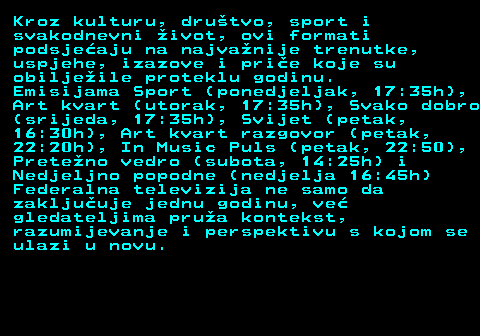 396.9 Kroz kulturu, dru�tvo, sport i svakodnevni �ivot, ovi formati podsje�aju na najva�nije trenutke, uspjehe, izazove i pri�e koje su obilje�ile proteklu godinu. Emisijama Sport (ponedjeljak, 17:35h), Art kvart (utorak, 17:35h), Svako dobro (srijeda, 17:35h), Svijet (petak, 16:30h), Art kvart razgovor (petak, 22:20h), In Music Puls (petak, 22:50), Prete�no vedro (subota, 14:25h) i Nedjeljno popodne (nedjelja 16:45h) Federalna televizija ne samo da zaklju�uje jednu godinu, ve� gledateljima pru�a kontekst, razumijevanje i perspektivu s kojom se ulazi u novu.
