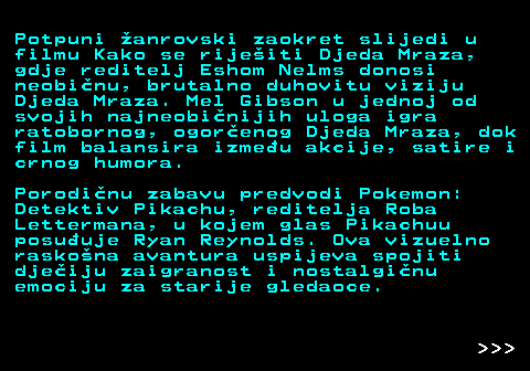 396.11 Potpuni �anrovski zaokret slijedi u filmu Kako se rije�iti Djeda Mraza, gdje reditelj Eshom Nelms donosi neobi�nu, brutalno duhovitu viziju Djeda Mraza. Mel Gibson u jednoj od svojih najneobi�nijih uloga igra ratobornog, ogor�enog Djeda Mraza, dok film balansira izme�u akcije, satire i crnog humora. Porodi�nu zabavu predvodi Pokemon: Detektiv Pikachu, reditelja Roba Lettermana, u kojem glas Pikachuu posu�uje Ryan Reynolds. Ova vizuelno rasko�na avantura uspijeva spojiti dje�iju zaigranost i nostalgi�nu emociju za starije gledaoce.    