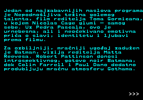 396.12 Jedan od najzabavnijih naslova programa je Nepodno�ljiva te�ina golemog talenta, film reditelja Toma Gormicana, u kojem Nicolas Cage glumi � samog sebe. Uz Pedra Pascala, ovo je urnebesna, ali i neo�ekivano emotivna pri�a o slavi, identitetu i ljubavi prema filmu. Za ozbiljniji, mra�niji ugo�aj zadu�en je Batman, vizija reditelja Matta Reevesa. Robert Pattinson donosi introspektivnog, gotovo noir Batmana, dok Colin Farrell i Paul Dano dodatno produbljuju mra�nu atmosferu Gothama.    