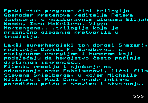 396.13 Epski stub programa �ini trilogija Gospodar prstenova reditelja Petera Jacksona, s nezaboravnim ulogama Elijah Wooda, Iana McKellena, Vigga Mortensena....trilogija koja je prazni�no gledanje pretvorila u tradiciju. Lak�i superherojski ton donosi Shazam!, reditelja Davida F. Sandberga, s razigranom energijom i humorom koji podsje�aju da herojstvo �esto po�inje djetinjom iskreno��u. Filmsku emociju i sje�anje na odrastanje nose Fabelmanovi, li�ni film Stevena Spielberga, u kojem Michelle Williams i Paul Dano grade intimnu porodi�nu pri�u o snovima i stvaranju.    