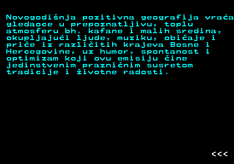 396.16 Novogodi�nja pozitivna geografija vra�a gledaoce u prepoznatljivu, toplu atmosferu bh. kafane i malih sredina, okupljaju�i ljude, muziku, obi�aje i pri�e iz razli�itih krajeva Bosne i Hercegovine, uz humor, spontanost i optimizam koji ovu emisiju �ine jedinstvenim prazni�nim susretom tradicije i �ivotne radosti.    