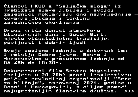 398.5 �lanovi HKUD-a  Selja�ka sloga  iz Trebi�ata slave jubilej i svojoj zajednici poklanjaju ono najvrjednije � �uvanje obi�aja i toplinu zajedni�kog okupljanja. Druga pri�a donosi atmosferu blagdanskih dana u Gu�uj Gori, mjestu vi�estoljetne tradicije, povijesti i dobrih ljudi. Svoje bo�i�no izdanja u �etvrtak ima i emisija Dobro jutro, Bosno i Hercegovino u produ�enom izdanju od 06:45h do 10:30h. Dokumentarni film Sestra Magdalena (srijeda u 20:20h) prati inspirativnu pri�u o nevladinoj organizaciji  Srce za bli�nje , osnovanoj 2021. godine u Bosni i Hercegovini, s ciljem pomo�i najugro�enijim �lanovima dru�tva.    