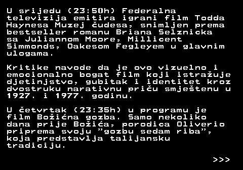 398.6 U srijedu (23:50h) Federalna televizija emitira igrani film Todda Haynesa Muzej �udesa, snimljen prema bestseller romanu Briana Selznicka sa Juliannom Moore, Millicent Simmonds, Oakesom Fegleyem u glavnim ulogama. Kritike navode da je ovo vizuelno i emocionalno bogat film koji istra�uje djetinjstvo, gubitak i identitet kroz dvostruku narativnu pri�u smje�tenu u 1927. i 1977. godinu. U �etvrtak (23:35h) u programu je film Bo�i�na gozba. Samo nekoliko dana prije Bo�i�a, porodica Oliverio priprema svoju  gozbu sedam riba , koja predstavlja talijansku tradiciju.    