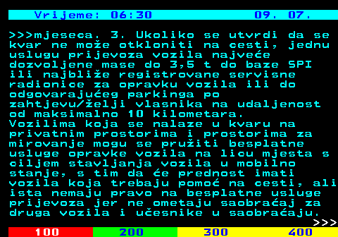 406.7 Vrijeme: 06:30 09. 07.    mjeseca. 3. Ukoliko se utvrdi da se kvar ne moe otkloniti na cesti, jednu uslugu prijevoza vozila najvee dozvoljene mase do 3,5 t do baze SPI ili najblie registrovane servisne radionice za opravku vozila ili do odgovarajueg parkinga po zahtjevu elji vlasnika na udaljenost od maksimalno 10 kilometara. Vozilima koja se nalaze u kvaru na privatnim prostorima i prostorima za mirovanje mogu se pruiti besplatne usluge opravke vozila na licu mjesta s ciljem stavljanja vozila u mobilno stanje, s tim da e prednost imati vozila koja trebaju pomo na cesti, ali ista nemaju pravo na besplatne usluge prijevoza jer ne ometaju saobraaj za druga vozila i uesnike u saobraaju.    