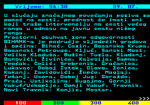 406.8 Vrijeme: 06:30 09. 07. U sluaju znaajnog poveanja poziva za pomo na cesti, prednost e imati oni koji trae intervenciju na cesti veeg ranga u odnosu na javnu cestu nieg ranga. Prostorni obuhvat zone odgovornosti BIHAMK-a je podruje sljedeih gradova i opina: Biha, Cazin, Bosanska Krupa, Bosanski Petrovac, Klju, Sanski Most, Velika Kladua, Buim; Tuzla, Kladanj, Banovii, ivinice, Kalesija, Sapna, Teoak, eli, Srebrenik, Graanica, Lukavac; Doboj Istok, Olovo, Zenica, Kakanj, Zavidovii, epe, Maglaj, Teanj, Usora, Doboj Jug; Gorade, Praa, Ustikolina; Bugojno, Gornji Vakuf Uskoplje, Donji Vakuf, Travnik, Novi Travnik; Konjic, Mostar,    