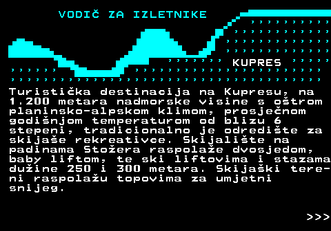 447.4                                                         KUPRES                                                                          Turistika destinacija na Kupresu, na 1.200 metara nadmorske visine s otrom planinsko-alpskom klimom, prosjenom godinjom temperaturom od blizu 6 stepeni, tradicionalno je odredite za skijae rekreativce. Skijalite na padinama Stoera raspolae dvosjedom, baby liftom, te ski liftovima i stazama duine 250 i 300 metara. Skijaki tere- ni raspolau topovima za umjetni snijeg.    