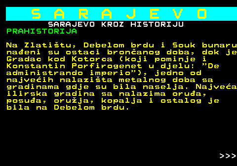 454.2 S A R A J E V O SARAJEVO KROZ HISTORIJU PRAHISTORIJA Na Zlatitu, Debelom brdu i Souk bunaru naeni su ostaci bronanog doba, dok je Gradac kod Kotorca (koji pominje i Konstantin Porfirogenet u djelu:  De administrando imperio ), jedno od najveih nalazita metalnog doba sa gradinama gdje su bila naselja. Najvea ilirska gradina sa nalazima orua, posua, oruja, kopalja i ostalog je bila na Debelom brdu.    