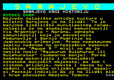 454.3 S A R A J E V O SARAJEVO KROZ HISTORIJU RIMSKO DOBA Najvee nalazite antike kulture u blizini Sarajeva je na Ilidi. To je banjsko ljeilite municipalnog ranga, nalazilo se na znaajnoj komunikaciji Via Argentaria - Narona, odnosno komunikaciji koja je povezivala Podunavlje i Gornje Podrinje sa Jadranskim primorjem. Prema nepotpunom zapisu naenom na arheolokim kamenim ostacima  Aquae S   misli se da je nosilo naziv  Aquaurum Sulphurae ili Sulphuratae  (sumporna banja). Pored kamenog materijala i arheolokih ostataka banjskih objekata, pa ak i sistema grijanja, nakita i novca tu su naeni i posebno vrijedni podni mozai- ci.Postoje indicije da je na Ilidi bio i hram posveen Apolonu Tadenu.    