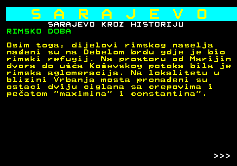 454.4 S A R A J E V O SARAJEVO KROZ HISTORIJU RIMSKO DOBA Osim toga, dijelovi rimskog naselja naeni su na Debelom brdu gdje je bio rimski refugij. Na prostoru od Marijin dvora do ua Koevskog potoka bila je rimska aglomeracija. Na lokalitetu u blizini Vrbanja mosta pronaeni su ostaci dviju ciglana sa crepovima i peatom  maximina  i constantina .    