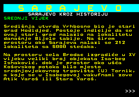 454.6 S A R A J E V O SARAJEVO KROZ HISTORIJU SREDNJI VIJEK Sredinja utvrda Vrhbosne bio je stari grad Hodidjed. Postoje indicije da se ovaj stari grad nalazio na lokalitetu dananje Bijele tabije. Na irem prostoru oko Sarajeva nalazi se 212 lokaliteta sa 5000 steaka. Na prostoru sela Brodac izgradie u XV vijeku veliki broj objekata Isa-beg Ishakovi, dok je prostor oko ua Koevskog potoka bilo mjesto srednjovjekovnog trgovita (U) Tornik, a koje se u Isabegovoj vakufnami zove Atik Varo ili Stara Varo.    