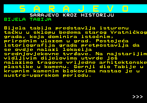 454.8 S A R A J E V O SARAJEVO KROZ HISTORIJU BIJELA TABIJA Bijela tabija predstavlja isturenu taku u sklopu bedema starog Vratnikog grada, koja dominira istonim, prirodnim ulazom u grad. Postojea istoriografija grada pretpostavlja da se ovdje nalazi lokacija srednjovjekovne tvrave. Na najstarijim vidljivim dijelovima utvrde jo nalazimo tragove vrijedne arhitektonske plastike u kamenu. Gornji dio Tabije u krupnim kamenim blokovima nastao je u austro-ugarskom periodu.    