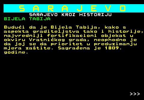 454.9 S A R A J E V O SARAJEVO KROZ HISTORIJU BIJELA TABIJA Budui da je Bijela Tabija, kako s aspekta graditeljstva tako i historije, najvredniji fortifikacioni objekat u okviru Vratnikog grada, neophodno je da joj se da prioritet u preduzimanju mjera zatite. Sagraena je 1809. godine.    