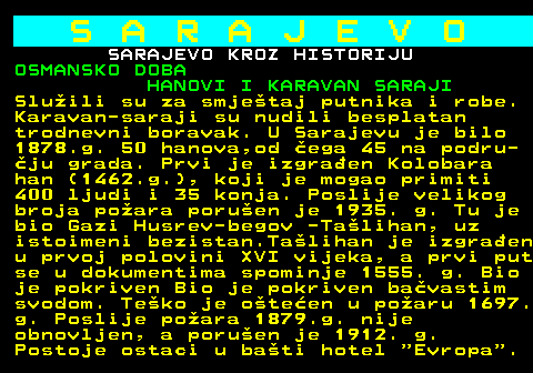 454.10 S A R A J E V O SARAJEVO KROZ HISTORIJU OSMANSKO DOBA HANOVI I KARAVAN SARAJI Sluili su za smjetaj putnika i robe. Karavan-saraji su nudili besplatan trodnevni boravak. U Sarajevu je bilo 1878.g. 50 hanova,od ega 45 na podru- ju grada. Prvi je izgraen Kolobara han (1462.g.), koji je mogao primiti 400 ljudi i 35 konja. Poslije velikog broja poara poruen je 1935. g. Tu je bio Gazi Husrev-begov -Talihan, uz istoimeni bezistan.Talihan je izgraen u prvoj polovini XVI vijeka, a prvi put se u dokumentima spominje 1555. g. Bio je pokriven Bio je pokriven bavastim svodom. Teko je oteen u poaru 1697. g. Poslije poara 1879.g. nije obnovljen, a poruen je 1912. g. Postoje ostaci u bati hotel  Evropa .