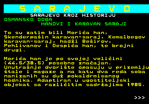 454.11 S A R A J E V O SARAJEVO KROZ HISTORIJU OSMANSKO DOBA HANOVI I KARAVAN SARAJI To su zatim bili Moria han, Skenderpain karavan-saraj, Kemalbegov karavan-saraj, hadi Beirov, Pehlivanov i Despia han, te brojni drugi. Moria han je po svojoj veliini (44,5 38,5) posebno znaajan. Unutranje dvorite opasuju u prizemlju tale i magaze a na katu dva reda soba nanizanih su du pokaldrmisanog hodnika. Adaptiran u ugostiteljski objekat sa razliitim sadrajima 1985.    