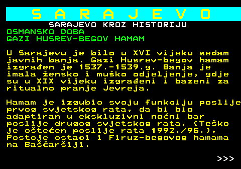 454.12 S A R A J E V O SARAJEVO KROZ HISTORIJU OSMANSKO DOBA GAZI HUSREV-BEGOV HAMAM U Sarajevu je bilo u XVI vijeku sedam javnih banja. Gazi Husrev-begov hamam izgraen je 1537.-1539.g. Banja je imala ensko i muko odjeljenje, gdje su u XIX vijeku izgraeni i bazeni za ritualno pranje Jevreja. Hamam je izgubio svoju funkciju poslije prvog svjetskog rata, da bi bio adaptiran u ekskluzivni noni bar poslije drugog svjetskog rata. (Teko je oteen poslije rata 1992. 95.), Postoje ostaci i Firuz-begovog hamama na Baariji.    