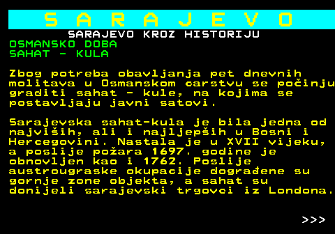 454.13 S A R A J E V O SARAJEVO KROZ HISTORIJU OSMANSKO DOBA SAHAT - KULA Zbog potreba obavljanja pet dnevnih molitava u Osmanskom carstvu se poinju graditi sahat - kule, na kojima se postavljaju javni satovi. Sarajevska sahat-kula je bila jedna od najviih, ali i najljepih u Bosni i Hercegovini. Nastala je u XVII vijeku, a poslije poara 1697. godine je obnovljen kao i 1762. Poslije austrougraske okupacije dograene su gornje zone objekta, a sahat su donijeli sarajevski trgovci iz Londona.    