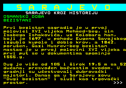 454.14 S A R A J E V O SARAJEVO KROZ HISTORIJU OSMANSKO DOBA BEZISTANI Prvi bezistan sagradio je u prvoj polovici XVI vijeka Mehmed-beg, sin Isabega Ishakovia, uz Kolobara han, koji je 1697. u pohodu Eugena Savojskog izgubio kupole i dobio krov, a 1842. poruen, Gazi Husrev-beg bezistan nastao je u prvoj polovini XVI vijeka a prvi put se u dokumentima spominje 1555.g. Dug je vie od 105 i irok 19,5 m sa 52 duana, presvoen bavastim svodom. U gradnji su uestvovali dubrovaki majstori. Danas ga u Sarajevu zovu  Dugi bezistan  i slui kao trgovaki prostor.    