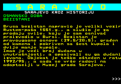 454.15 S A R A J E V O SARAJEVO KROZ HISTORIJU OSMANSKO DOBA BEZISTANI Brusa bezistan napravio je veliki vezir Rustem-paa 1551.g., a sluio je za prodaju svile, koju je sam osniva proizvodio u Bursi. Bezistan je pravougaone osnove (29,5 20,5), graen od kamena i pokriven sa est kupola i dvije manje kupole. Imao je vei broj duana u unutranjosti, a opasivali su ga duani izvana. Objekat je teko oteen u ratu 1992 95., a sada se vre radovi na adaptaciji u Muzej grada Sarajeva.    