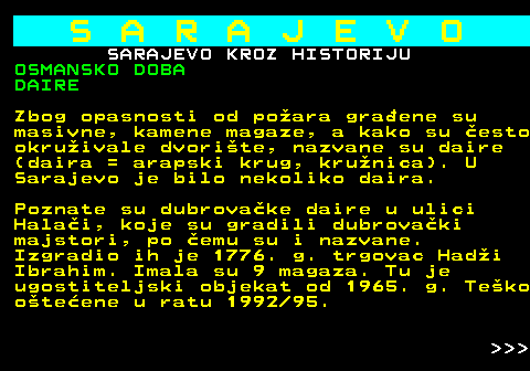 454.16 S A R A J E V O SARAJEVO KROZ HISTORIJU OSMANSKO DOBA DAIRE Zbog opasnosti od poara graene su masivne, kamene magaze, a kako su esto okruivale dvorite, nazvane su daire (daira = arapski krug, krunica). U Sarajevo je bilo nekoliko daira. Poznate su dubrovake daire u ulici Halai, koje su gradili dubrovaki majstori, po emu su i nazvane. Izgradio ih je 1776. g. trgovac Hadi Ibrahim. Imala su 9 magaza. Tu je ugostiteljski objekat od 1965. g. Teko oteene u ratu 1992 95.    