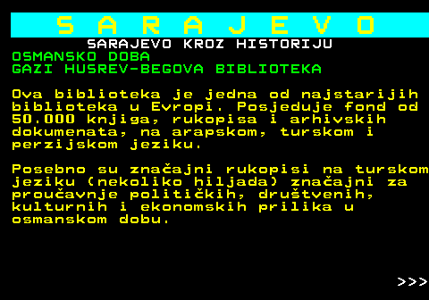 454.17 S A R A J E V O SARAJEVO KROZ HISTORIJU OSMANSKO DOBA GAZI HUSREV-BEGOVA BIBLIOTEKA Ova biblioteka je jedna od najstarijih biblioteka u Evropi. Posjeduje fond od 50.000 knjiga, rukopisa i arhivskih dokumenata, na arapskom, turskom i perzijskom jeziku. Posebno su znaajni rukopisi na turskom jeziku (nekoliko hiljada) znaajni za prouavnje politikih, drutvenih, kulturnih i ekonomskih prilika u osmanskom dobu.    